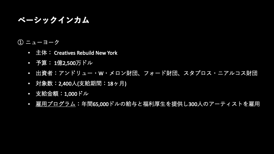 1. ベーシックインカム／ニューヨーク／主体: Creatives Rebuild New York／予算: 1億2,500万ドル／出資者:アンドリュー・W・メロン財団、フォード財団、スタブロス・ニアルコス財団／対象数:2,400人（支給期間：18ヶ月）／支給金額:1,000ドル／雇用プログラム:年間65,000ドルの給与と福利厚生を提供し300人のアーティストを雇用