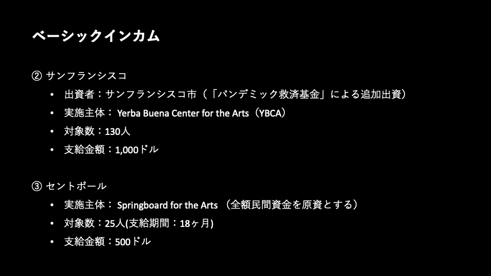 2. サンフランシスコ／出資者:サンフランシスコ市(「パンデミック救済基金」による追加出資)／実施主体: Yerba Buena Center for the Arts(YBCA)／対象数:130人／支給金額:1,000ドル／3. セントポール／実施主体: Springboard for the Arts (全額⺠間資金を原資とする)／対象数:25人(支給期間:18ヶ月)／支給金額:500ドル